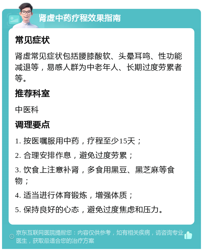 肾虚中药疗程效果指南 常见症状 肾虚常见症状包括腰膝酸软、头晕耳鸣、性功能减退等，易感人群为中老年人、长期过度劳累者等。 推荐科室 中医科 调理要点 1. 按医嘱服用中药，疗程至少15天； 2. 合理安排作息，避免过度劳累； 3. 饮食上注意补肾，多食用黑豆、黑芝麻等食物； 4. 适当进行体育锻炼，增强体质； 5. 保持良好的心态，避免过度焦虑和压力。