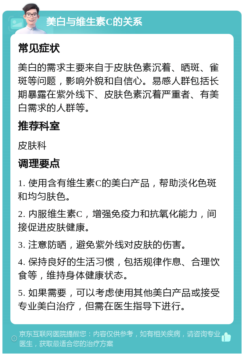 美白与维生素C的关系 常见症状 美白的需求主要来自于皮肤色素沉着、晒斑、雀斑等问题，影响外貌和自信心。易感人群包括长期暴露在紫外线下、皮肤色素沉着严重者、有美白需求的人群等。 推荐科室 皮肤科 调理要点 1. 使用含有维生素C的美白产品，帮助淡化色斑和均匀肤色。 2. 内服维生素C，增强免疫力和抗氧化能力，间接促进皮肤健康。 3. 注意防晒，避免紫外线对皮肤的伤害。 4. 保持良好的生活习惯，包括规律作息、合理饮食等，维持身体健康状态。 5. 如果需要，可以考虑使用其他美白产品或接受专业美白治疗，但需在医生指导下进行。