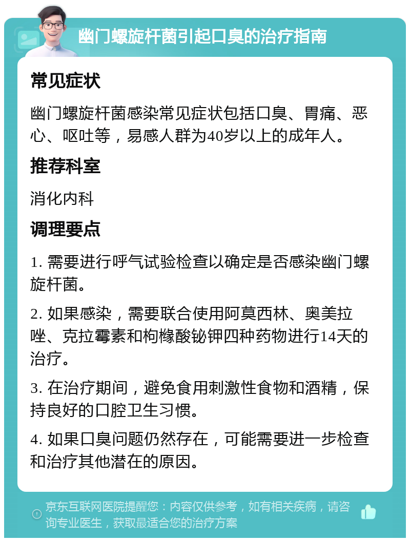 幽门螺旋杆菌引起口臭的治疗指南 常见症状 幽门螺旋杆菌感染常见症状包括口臭、胃痛、恶心、呕吐等，易感人群为40岁以上的成年人。 推荐科室 消化内科 调理要点 1. 需要进行呼气试验检查以确定是否感染幽门螺旋杆菌。 2. 如果感染，需要联合使用阿莫西林、奥美拉唑、克拉霉素和枸橼酸铋钾四种药物进行14天的治疗。 3. 在治疗期间，避免食用刺激性食物和酒精，保持良好的口腔卫生习惯。 4. 如果口臭问题仍然存在，可能需要进一步检查和治疗其他潜在的原因。