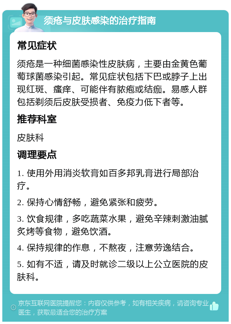 须疮与皮肤感染的治疗指南 常见症状 须疮是一种细菌感染性皮肤病，主要由金黄色葡萄球菌感染引起。常见症状包括下巴或脖子上出现红斑、瘙痒、可能伴有脓疱或结痂。易感人群包括剃须后皮肤受损者、免疫力低下者等。 推荐科室 皮肤科 调理要点 1. 使用外用消炎软膏如百多邦乳膏进行局部治疗。 2. 保持心情舒畅，避免紧张和疲劳。 3. 饮食规律，多吃蔬菜水果，避免辛辣刺激油腻炙烤等食物，避免饮酒。 4. 保持规律的作息，不熬夜，注意劳逸结合。 5. 如有不适，请及时就诊二级以上公立医院的皮肤科。