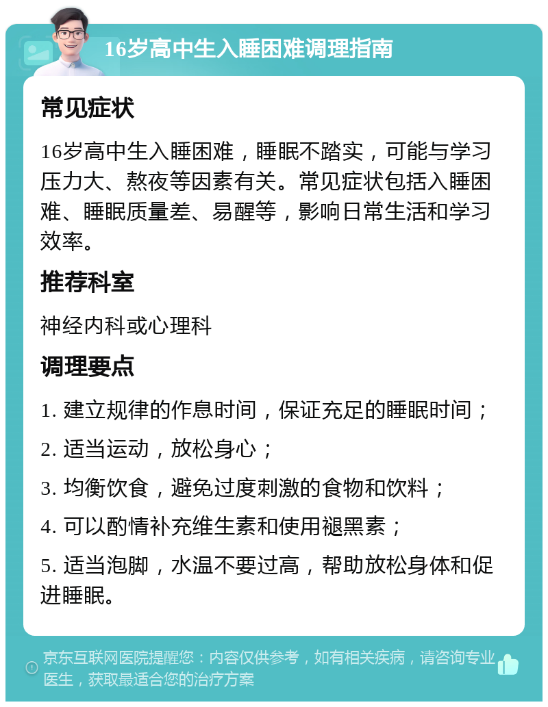 16岁高中生入睡困难调理指南 常见症状 16岁高中生入睡困难，睡眠不踏实，可能与学习压力大、熬夜等因素有关。常见症状包括入睡困难、睡眠质量差、易醒等，影响日常生活和学习效率。 推荐科室 神经内科或心理科 调理要点 1. 建立规律的作息时间，保证充足的睡眠时间； 2. 适当运动，放松身心； 3. 均衡饮食，避免过度刺激的食物和饮料； 4. 可以酌情补充维生素和使用褪黑素； 5. 适当泡脚，水温不要过高，帮助放松身体和促进睡眠。