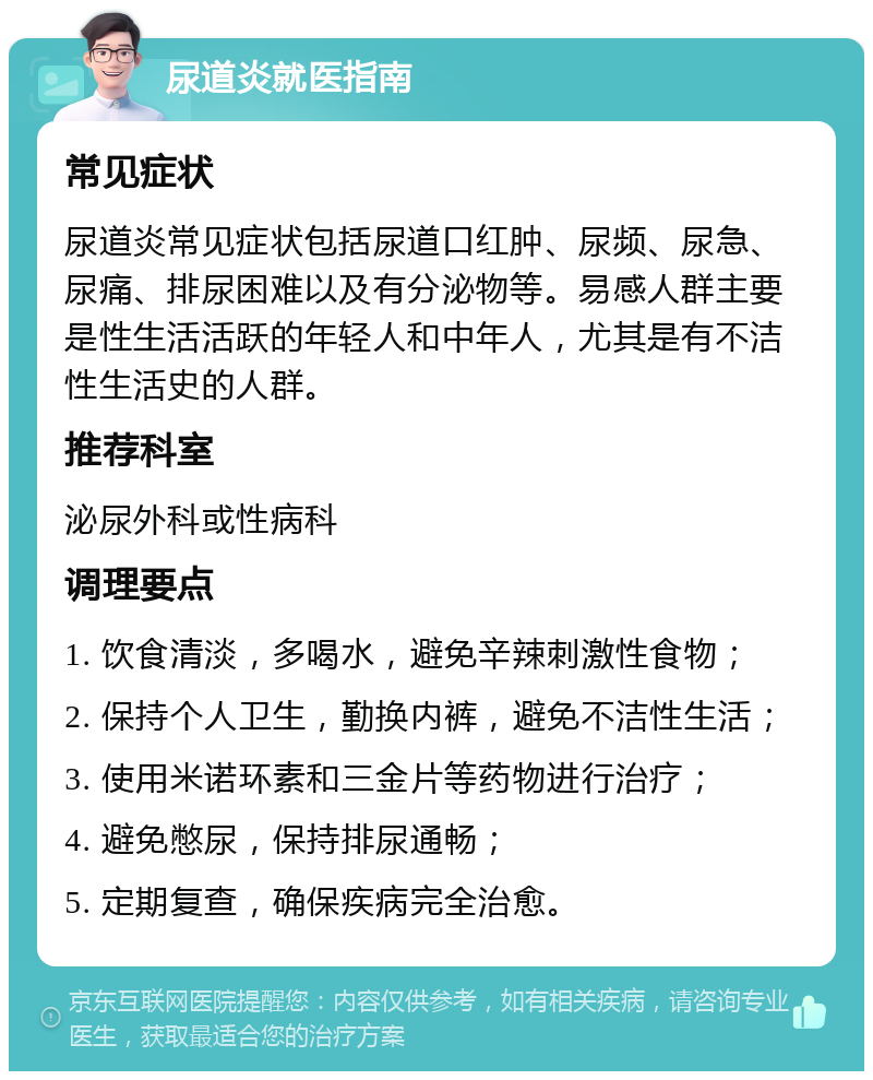 尿道炎就医指南 常见症状 尿道炎常见症状包括尿道口红肿、尿频、尿急、尿痛、排尿困难以及有分泌物等。易感人群主要是性生活活跃的年轻人和中年人，尤其是有不洁性生活史的人群。 推荐科室 泌尿外科或性病科 调理要点 1. 饮食清淡，多喝水，避免辛辣刺激性食物； 2. 保持个人卫生，勤换内裤，避免不洁性生活； 3. 使用米诺环素和三金片等药物进行治疗； 4. 避免憋尿，保持排尿通畅； 5. 定期复查，确保疾病完全治愈。