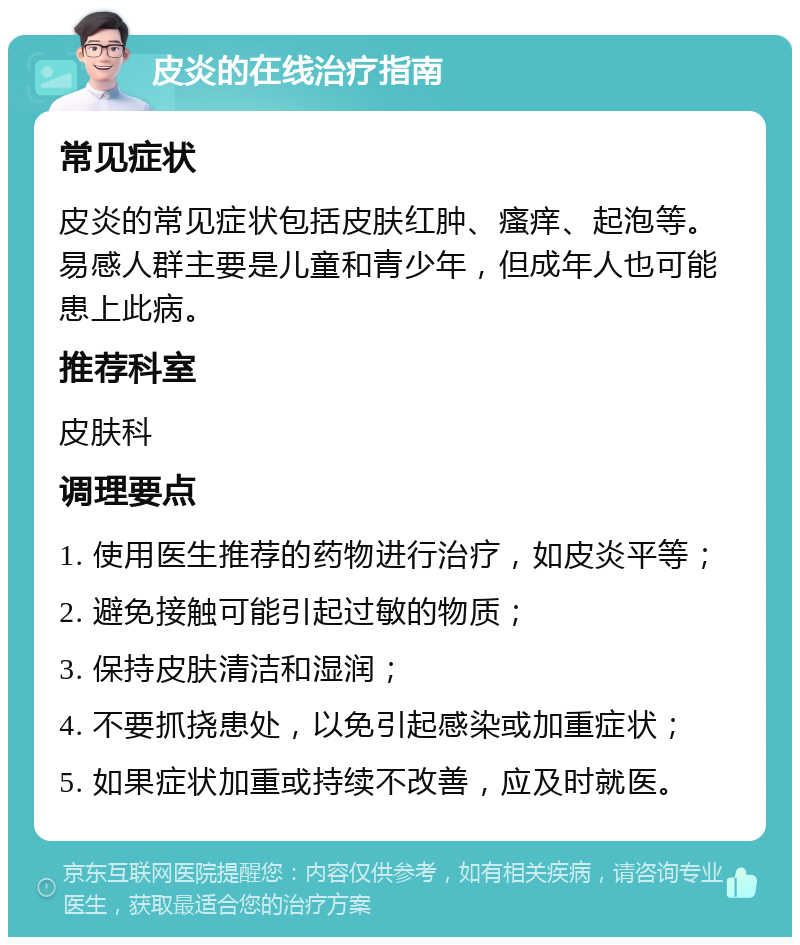 皮炎的在线治疗指南 常见症状 皮炎的常见症状包括皮肤红肿、瘙痒、起泡等。易感人群主要是儿童和青少年，但成年人也可能患上此病。 推荐科室 皮肤科 调理要点 1. 使用医生推荐的药物进行治疗，如皮炎平等； 2. 避免接触可能引起过敏的物质； 3. 保持皮肤清洁和湿润； 4. 不要抓挠患处，以免引起感染或加重症状； 5. 如果症状加重或持续不改善，应及时就医。