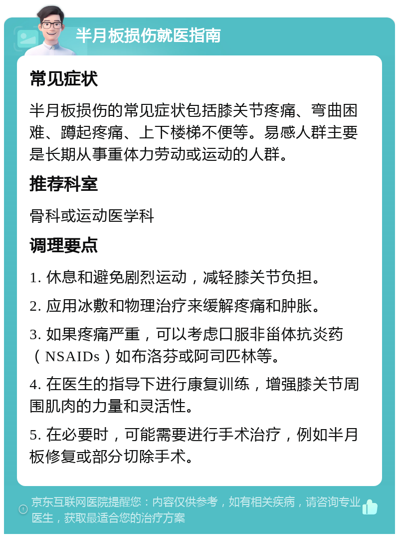 半月板损伤就医指南 常见症状 半月板损伤的常见症状包括膝关节疼痛、弯曲困难、蹲起疼痛、上下楼梯不便等。易感人群主要是长期从事重体力劳动或运动的人群。 推荐科室 骨科或运动医学科 调理要点 1. 休息和避免剧烈运动，减轻膝关节负担。 2. 应用冰敷和物理治疗来缓解疼痛和肿胀。 3. 如果疼痛严重，可以考虑口服非甾体抗炎药（NSAIDs）如布洛芬或阿司匹林等。 4. 在医生的指导下进行康复训练，增强膝关节周围肌肉的力量和灵活性。 5. 在必要时，可能需要进行手术治疗，例如半月板修复或部分切除手术。