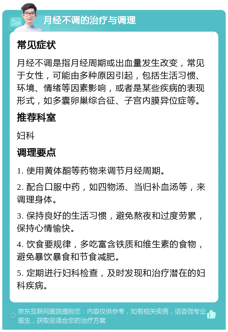 月经不调的治疗与调理 常见症状 月经不调是指月经周期或出血量发生改变，常见于女性，可能由多种原因引起，包括生活习惯、环境、情绪等因素影响，或者是某些疾病的表现形式，如多囊卵巢综合征、子宫内膜异位症等。 推荐科室 妇科 调理要点 1. 使用黄体酮等药物来调节月经周期。 2. 配合口服中药，如四物汤、当归补血汤等，来调理身体。 3. 保持良好的生活习惯，避免熬夜和过度劳累，保持心情愉快。 4. 饮食要规律，多吃富含铁质和维生素的食物，避免暴饮暴食和节食减肥。 5. 定期进行妇科检查，及时发现和治疗潜在的妇科疾病。