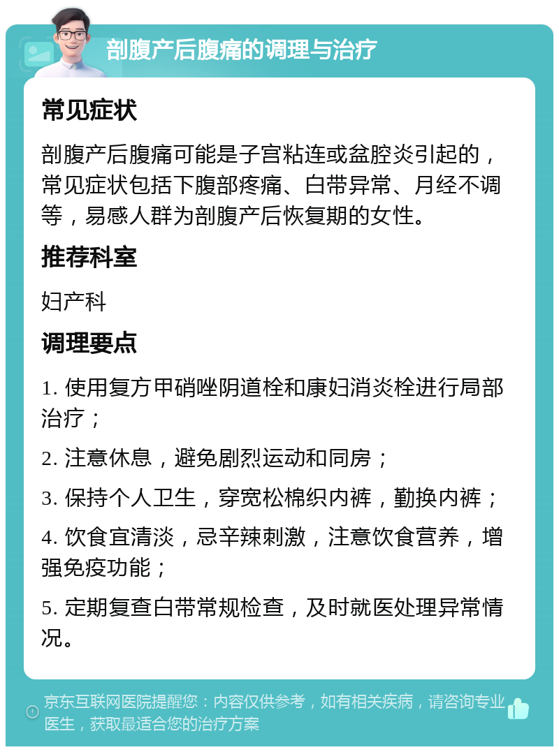 剖腹产后腹痛的调理与治疗 常见症状 剖腹产后腹痛可能是子宫粘连或盆腔炎引起的，常见症状包括下腹部疼痛、白带异常、月经不调等，易感人群为剖腹产后恢复期的女性。 推荐科室 妇产科 调理要点 1. 使用复方甲硝唑阴道栓和康妇消炎栓进行局部治疗； 2. 注意休息，避免剧烈运动和同房； 3. 保持个人卫生，穿宽松棉织内裤，勤换内裤； 4. 饮食宜清淡，忌辛辣刺激，注意饮食营养，增强免疫功能； 5. 定期复查白带常规检查，及时就医处理异常情况。