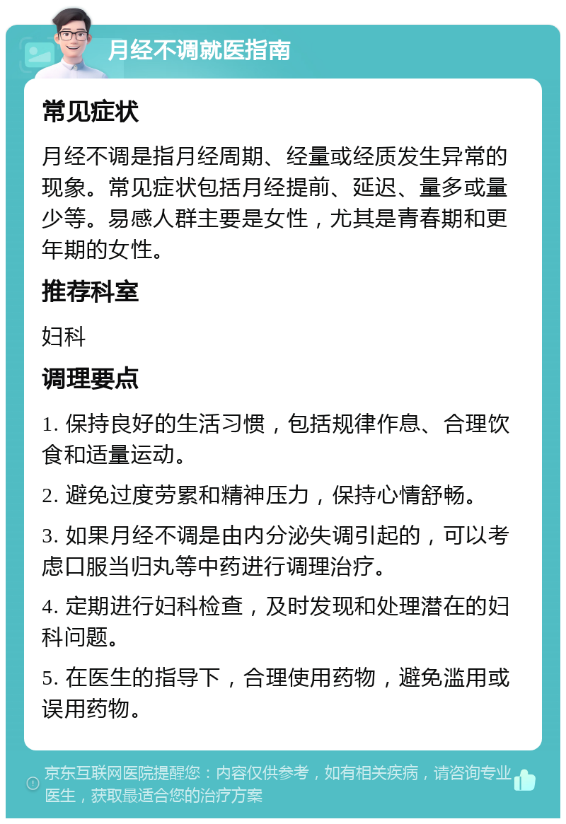 月经不调就医指南 常见症状 月经不调是指月经周期、经量或经质发生异常的现象。常见症状包括月经提前、延迟、量多或量少等。易感人群主要是女性，尤其是青春期和更年期的女性。 推荐科室 妇科 调理要点 1. 保持良好的生活习惯，包括规律作息、合理饮食和适量运动。 2. 避免过度劳累和精神压力，保持心情舒畅。 3. 如果月经不调是由内分泌失调引起的，可以考虑口服当归丸等中药进行调理治疗。 4. 定期进行妇科检查，及时发现和处理潜在的妇科问题。 5. 在医生的指导下，合理使用药物，避免滥用或误用药物。