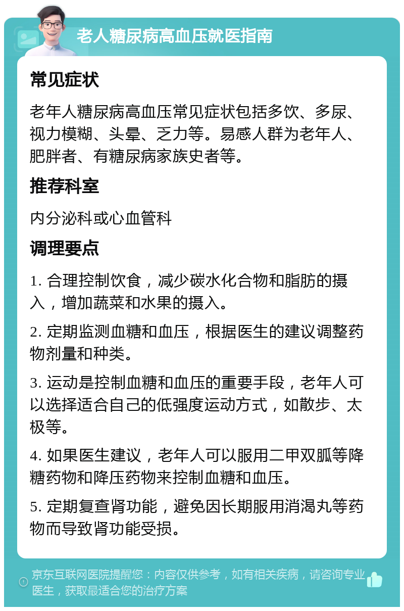 老人糖尿病高血压就医指南 常见症状 老年人糖尿病高血压常见症状包括多饮、多尿、视力模糊、头晕、乏力等。易感人群为老年人、肥胖者、有糖尿病家族史者等。 推荐科室 内分泌科或心血管科 调理要点 1. 合理控制饮食，减少碳水化合物和脂肪的摄入，增加蔬菜和水果的摄入。 2. 定期监测血糖和血压，根据医生的建议调整药物剂量和种类。 3. 运动是控制血糖和血压的重要手段，老年人可以选择适合自己的低强度运动方式，如散步、太极等。 4. 如果医生建议，老年人可以服用二甲双胍等降糖药物和降压药物来控制血糖和血压。 5. 定期复查肾功能，避免因长期服用消渴丸等药物而导致肾功能受损。