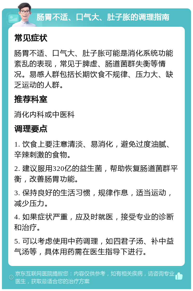 肠胃不适、口气大、肚子胀的调理指南 常见症状 肠胃不适、口气大、肚子胀可能是消化系统功能紊乱的表现，常见于脾虚、肠道菌群失衡等情况。易感人群包括长期饮食不规律、压力大、缺乏运动的人群。 推荐科室 消化内科或中医科 调理要点 1. 饮食上要注意清淡、易消化，避免过度油腻、辛辣刺激的食物。 2. 建议服用320亿的益生菌，帮助恢复肠道菌群平衡，改善肠胃功能。 3. 保持良好的生活习惯，规律作息，适当运动，减少压力。 4. 如果症状严重，应及时就医，接受专业的诊断和治疗。 5. 可以考虑使用中药调理，如四君子汤、补中益气汤等，具体用药需在医生指导下进行。