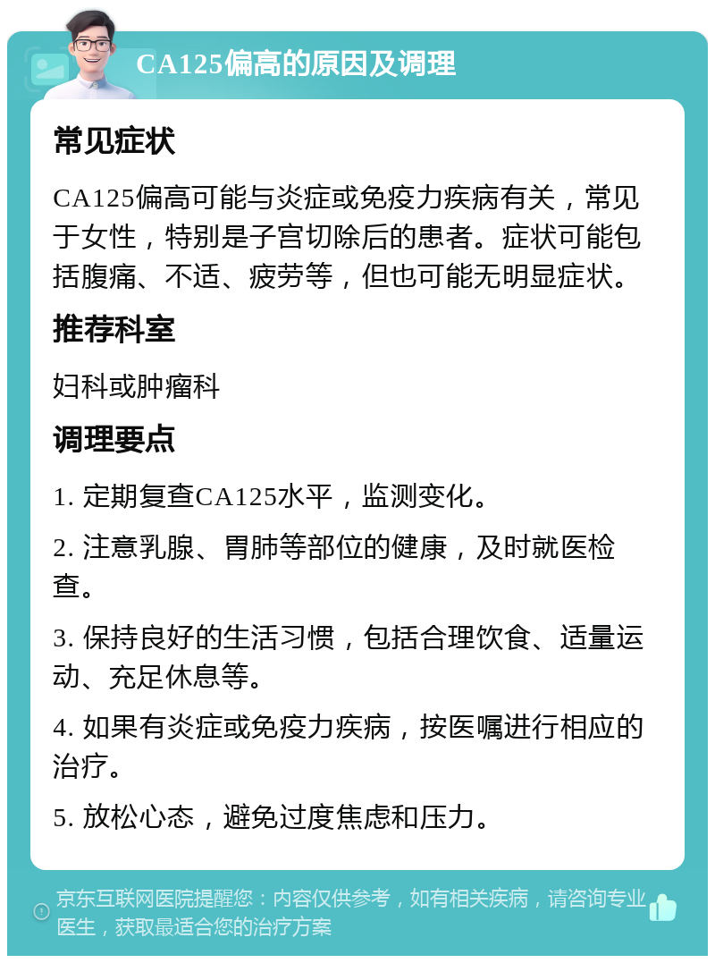 CA125偏高的原因及调理 常见症状 CA125偏高可能与炎症或免疫力疾病有关，常见于女性，特别是子宫切除后的患者。症状可能包括腹痛、不适、疲劳等，但也可能无明显症状。 推荐科室 妇科或肿瘤科 调理要点 1. 定期复查CA125水平，监测变化。 2. 注意乳腺、胃肺等部位的健康，及时就医检查。 3. 保持良好的生活习惯，包括合理饮食、适量运动、充足休息等。 4. 如果有炎症或免疫力疾病，按医嘱进行相应的治疗。 5. 放松心态，避免过度焦虑和压力。