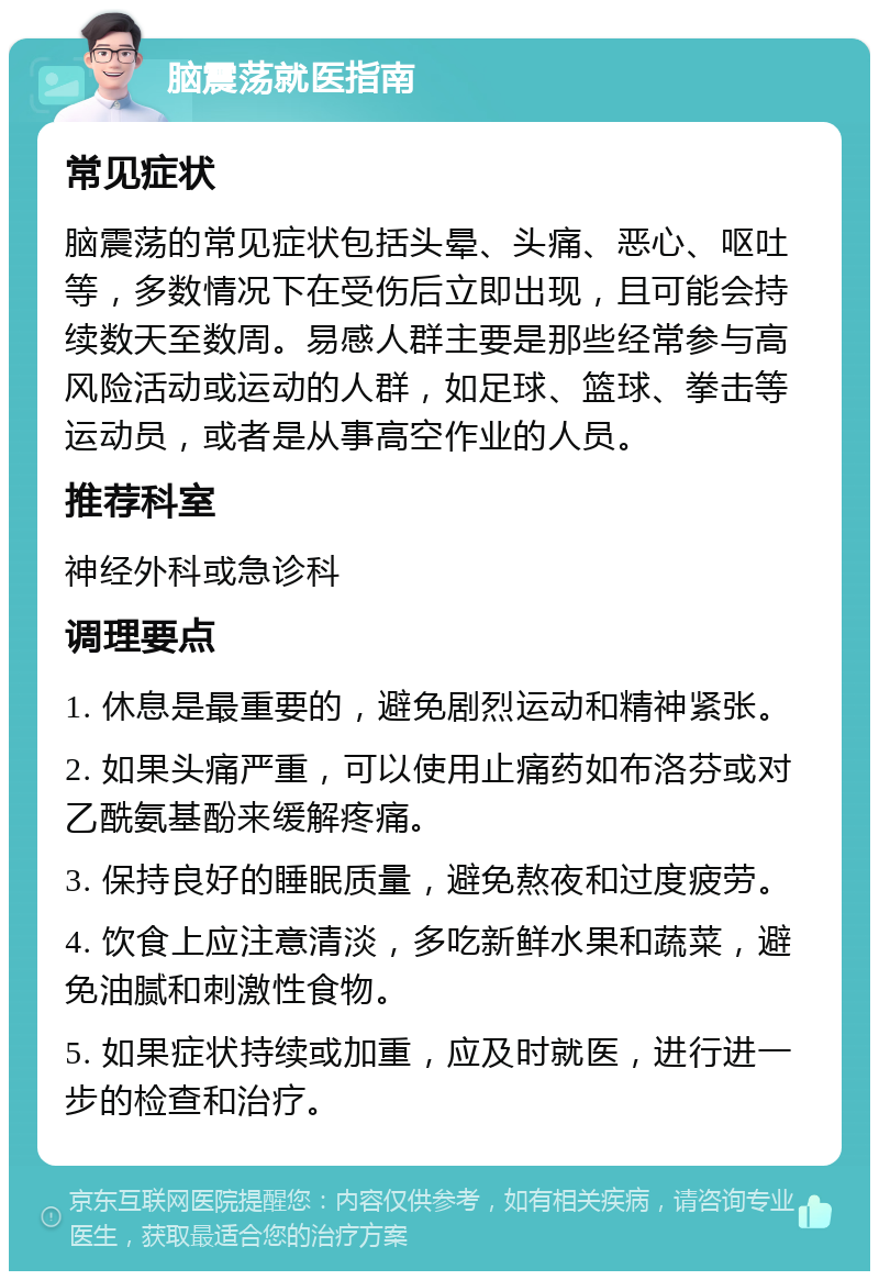 脑震荡就医指南 常见症状 脑震荡的常见症状包括头晕、头痛、恶心、呕吐等，多数情况下在受伤后立即出现，且可能会持续数天至数周。易感人群主要是那些经常参与高风险活动或运动的人群，如足球、篮球、拳击等运动员，或者是从事高空作业的人员。 推荐科室 神经外科或急诊科 调理要点 1. 休息是最重要的，避免剧烈运动和精神紧张。 2. 如果头痛严重，可以使用止痛药如布洛芬或对乙酰氨基酚来缓解疼痛。 3. 保持良好的睡眠质量，避免熬夜和过度疲劳。 4. 饮食上应注意清淡，多吃新鲜水果和蔬菜，避免油腻和刺激性食物。 5. 如果症状持续或加重，应及时就医，进行进一步的检查和治疗。