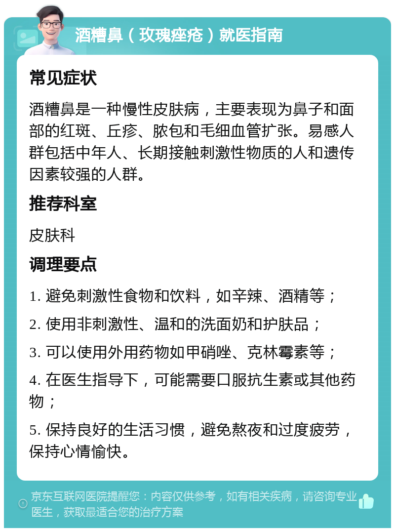 酒糟鼻（玫瑰痤疮）就医指南 常见症状 酒糟鼻是一种慢性皮肤病，主要表现为鼻子和面部的红斑、丘疹、脓包和毛细血管扩张。易感人群包括中年人、长期接触刺激性物质的人和遗传因素较强的人群。 推荐科室 皮肤科 调理要点 1. 避免刺激性食物和饮料，如辛辣、酒精等； 2. 使用非刺激性、温和的洗面奶和护肤品； 3. 可以使用外用药物如甲硝唑、克林霉素等； 4. 在医生指导下，可能需要口服抗生素或其他药物； 5. 保持良好的生活习惯，避免熬夜和过度疲劳，保持心情愉快。