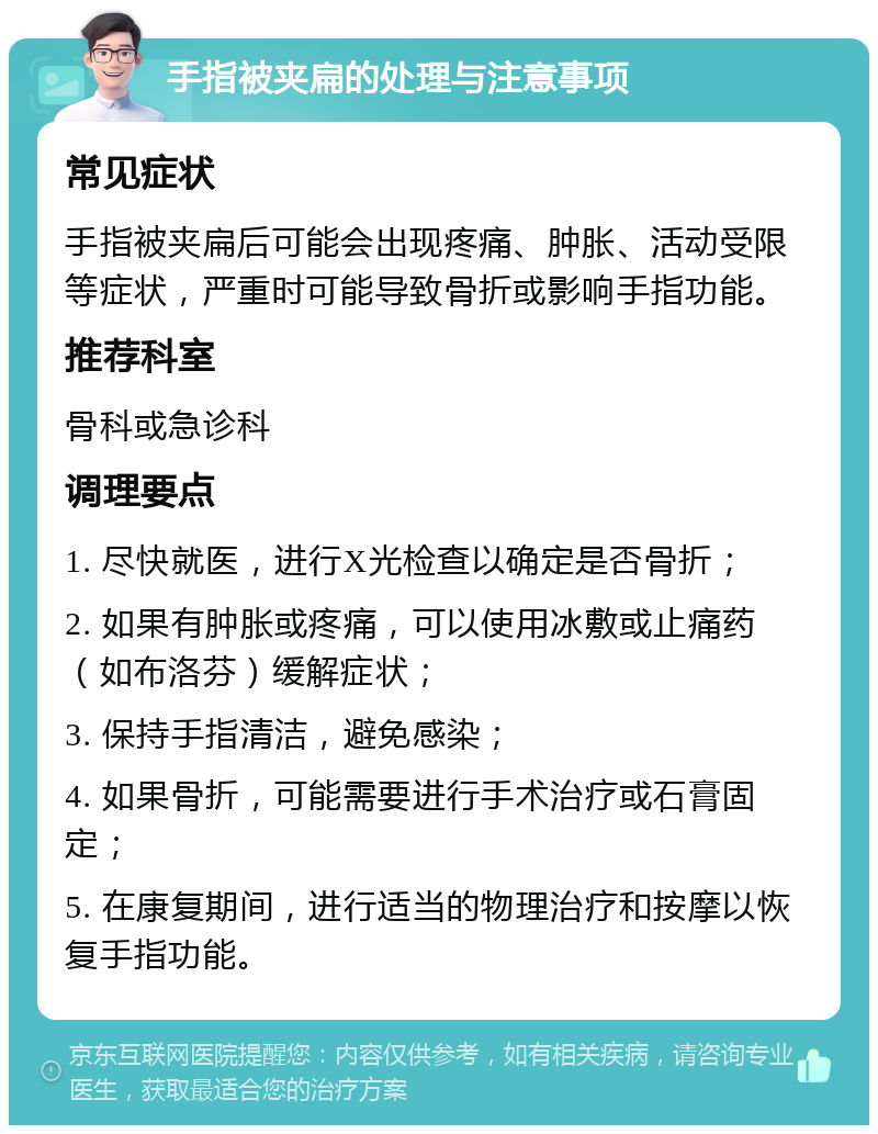 手指被夹扁的处理与注意事项 常见症状 手指被夹扁后可能会出现疼痛、肿胀、活动受限等症状，严重时可能导致骨折或影响手指功能。 推荐科室 骨科或急诊科 调理要点 1. 尽快就医，进行X光检查以确定是否骨折； 2. 如果有肿胀或疼痛，可以使用冰敷或止痛药（如布洛芬）缓解症状； 3. 保持手指清洁，避免感染； 4. 如果骨折，可能需要进行手术治疗或石膏固定； 5. 在康复期间，进行适当的物理治疗和按摩以恢复手指功能。