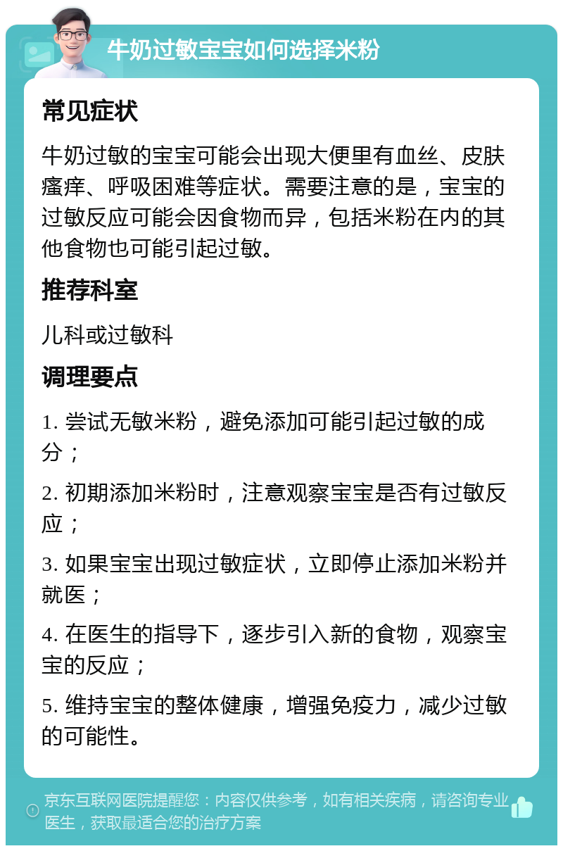 牛奶过敏宝宝如何选择米粉 常见症状 牛奶过敏的宝宝可能会出现大便里有血丝、皮肤瘙痒、呼吸困难等症状。需要注意的是，宝宝的过敏反应可能会因食物而异，包括米粉在内的其他食物也可能引起过敏。 推荐科室 儿科或过敏科 调理要点 1. 尝试无敏米粉，避免添加可能引起过敏的成分； 2. 初期添加米粉时，注意观察宝宝是否有过敏反应； 3. 如果宝宝出现过敏症状，立即停止添加米粉并就医； 4. 在医生的指导下，逐步引入新的食物，观察宝宝的反应； 5. 维持宝宝的整体健康，增强免疫力，减少过敏的可能性。