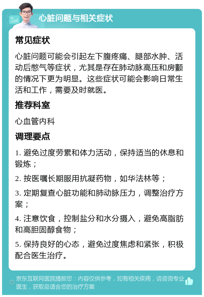 心脏问题与相关症状 常见症状 心脏问题可能会引起左下腹疼痛、腿部水肿、活动后憋气等症状，尤其是存在肺动脉高压和房颤的情况下更为明显。这些症状可能会影响日常生活和工作，需要及时就医。 推荐科室 心血管内科 调理要点 1. 避免过度劳累和体力活动，保持适当的休息和锻炼； 2. 按医嘱长期服用抗凝药物，如华法林等； 3. 定期复查心脏功能和肺动脉压力，调整治疗方案； 4. 注意饮食，控制盐分和水分摄入，避免高脂肪和高胆固醇食物； 5. 保持良好的心态，避免过度焦虑和紧张，积极配合医生治疗。