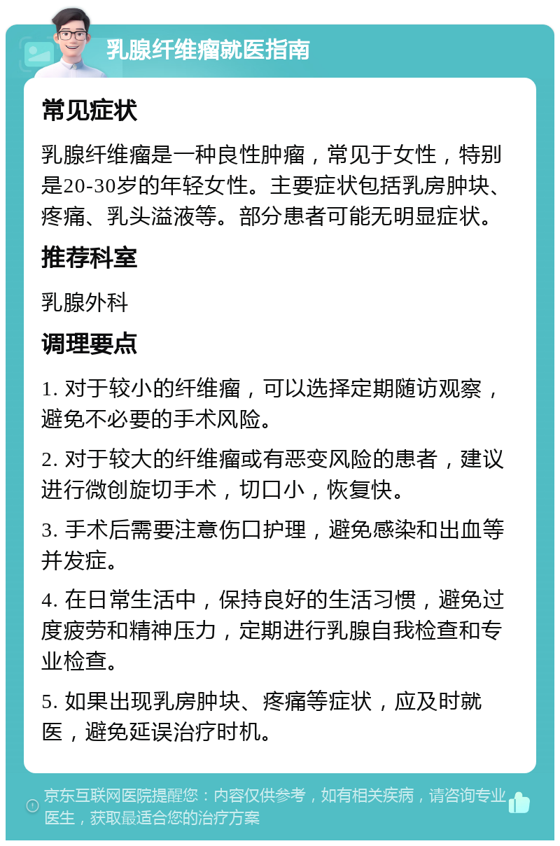 乳腺纤维瘤就医指南 常见症状 乳腺纤维瘤是一种良性肿瘤，常见于女性，特别是20-30岁的年轻女性。主要症状包括乳房肿块、疼痛、乳头溢液等。部分患者可能无明显症状。 推荐科室 乳腺外科 调理要点 1. 对于较小的纤维瘤，可以选择定期随访观察，避免不必要的手术风险。 2. 对于较大的纤维瘤或有恶变风险的患者，建议进行微创旋切手术，切口小，恢复快。 3. 手术后需要注意伤口护理，避免感染和出血等并发症。 4. 在日常生活中，保持良好的生活习惯，避免过度疲劳和精神压力，定期进行乳腺自我检查和专业检查。 5. 如果出现乳房肿块、疼痛等症状，应及时就医，避免延误治疗时机。