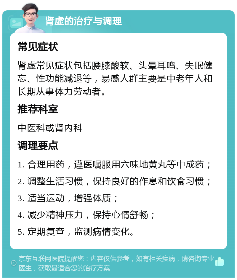 肾虚的治疗与调理 常见症状 肾虚常见症状包括腰膝酸软、头晕耳鸣、失眠健忘、性功能减退等，易感人群主要是中老年人和长期从事体力劳动者。 推荐科室 中医科或肾内科 调理要点 1. 合理用药，遵医嘱服用六味地黄丸等中成药； 2. 调整生活习惯，保持良好的作息和饮食习惯； 3. 适当运动，增强体质； 4. 减少精神压力，保持心情舒畅； 5. 定期复查，监测病情变化。