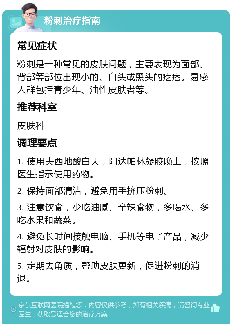 粉刺治疗指南 常见症状 粉刺是一种常见的皮肤问题，主要表现为面部、背部等部位出现小的、白头或黑头的疙瘩。易感人群包括青少年、油性皮肤者等。 推荐科室 皮肤科 调理要点 1. 使用夫西地酸白天，阿达帕林凝胶晚上，按照医生指示使用药物。 2. 保持面部清洁，避免用手挤压粉刺。 3. 注意饮食，少吃油腻、辛辣食物，多喝水、多吃水果和蔬菜。 4. 避免长时间接触电脑、手机等电子产品，减少辐射对皮肤的影响。 5. 定期去角质，帮助皮肤更新，促进粉刺的消退。