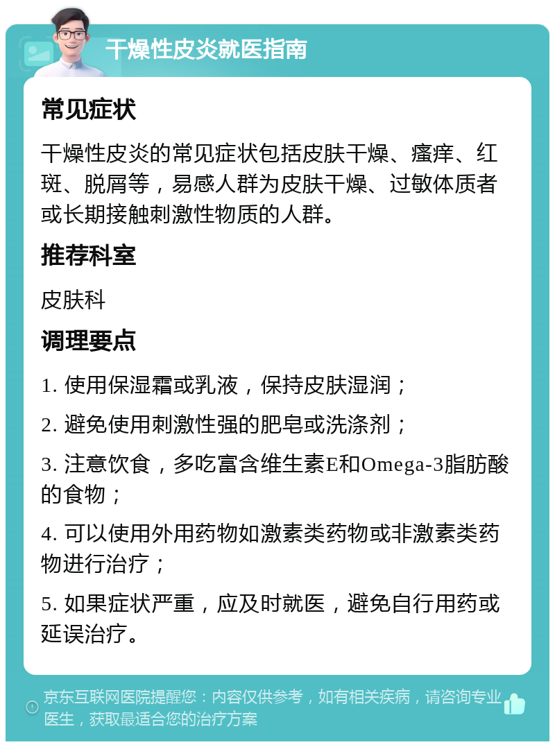 干燥性皮炎就医指南 常见症状 干燥性皮炎的常见症状包括皮肤干燥、瘙痒、红斑、脱屑等，易感人群为皮肤干燥、过敏体质者或长期接触刺激性物质的人群。 推荐科室 皮肤科 调理要点 1. 使用保湿霜或乳液，保持皮肤湿润； 2. 避免使用刺激性强的肥皂或洗涤剂； 3. 注意饮食，多吃富含维生素E和Omega-3脂肪酸的食物； 4. 可以使用外用药物如激素类药物或非激素类药物进行治疗； 5. 如果症状严重，应及时就医，避免自行用药或延误治疗。