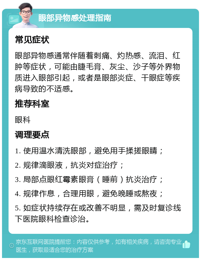 眼部异物感处理指南 常见症状 眼部异物感通常伴随着刺痛、灼热感、流泪、红肿等症状，可能由睫毛膏、灰尘、沙子等外界物质进入眼部引起，或者是眼部炎症、干眼症等疾病导致的不适感。 推荐科室 眼科 调理要点 1. 使用温水清洗眼部，避免用手揉搓眼睛； 2. 规律滴眼液，抗炎对症治疗； 3. 局部点眼红霉素眼膏（睡前）抗炎治疗； 4. 规律作息，合理用眼，避免晚睡或熬夜； 5. 如症状持续存在或改善不明显，需及时复诊线下医院眼科检查诊治。