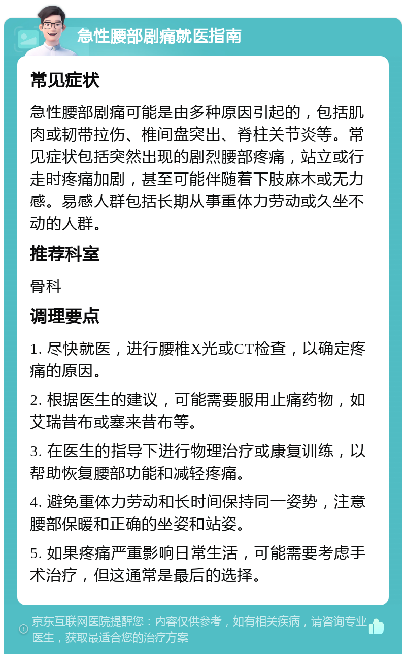 急性腰部剧痛就医指南 常见症状 急性腰部剧痛可能是由多种原因引起的，包括肌肉或韧带拉伤、椎间盘突出、脊柱关节炎等。常见症状包括突然出现的剧烈腰部疼痛，站立或行走时疼痛加剧，甚至可能伴随着下肢麻木或无力感。易感人群包括长期从事重体力劳动或久坐不动的人群。 推荐科室 骨科 调理要点 1. 尽快就医，进行腰椎X光或CT检查，以确定疼痛的原因。 2. 根据医生的建议，可能需要服用止痛药物，如艾瑞昔布或塞来昔布等。 3. 在医生的指导下进行物理治疗或康复训练，以帮助恢复腰部功能和减轻疼痛。 4. 避免重体力劳动和长时间保持同一姿势，注意腰部保暖和正确的坐姿和站姿。 5. 如果疼痛严重影响日常生活，可能需要考虑手术治疗，但这通常是最后的选择。