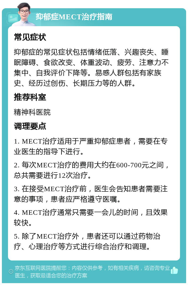 抑郁症MECT治疗指南 常见症状 抑郁症的常见症状包括情绪低落、兴趣丧失、睡眠障碍、食欲改变、体重波动、疲劳、注意力不集中、自我评价下降等。易感人群包括有家族史、经历过创伤、长期压力等的人群。 推荐科室 精神科医院 调理要点 1. MECT治疗适用于严重抑郁症患者，需要在专业医生的指导下进行。 2. 每次MECT治疗的费用大约在600-700元之间，总共需要进行12次治疗。 3. 在接受MECT治疗前，医生会告知患者需要注意的事项，患者应严格遵守医嘱。 4. MECT治疗通常只需要一会儿的时间，且效果较快。 5. 除了MECT治疗外，患者还可以通过药物治疗、心理治疗等方式进行综合治疗和调理。