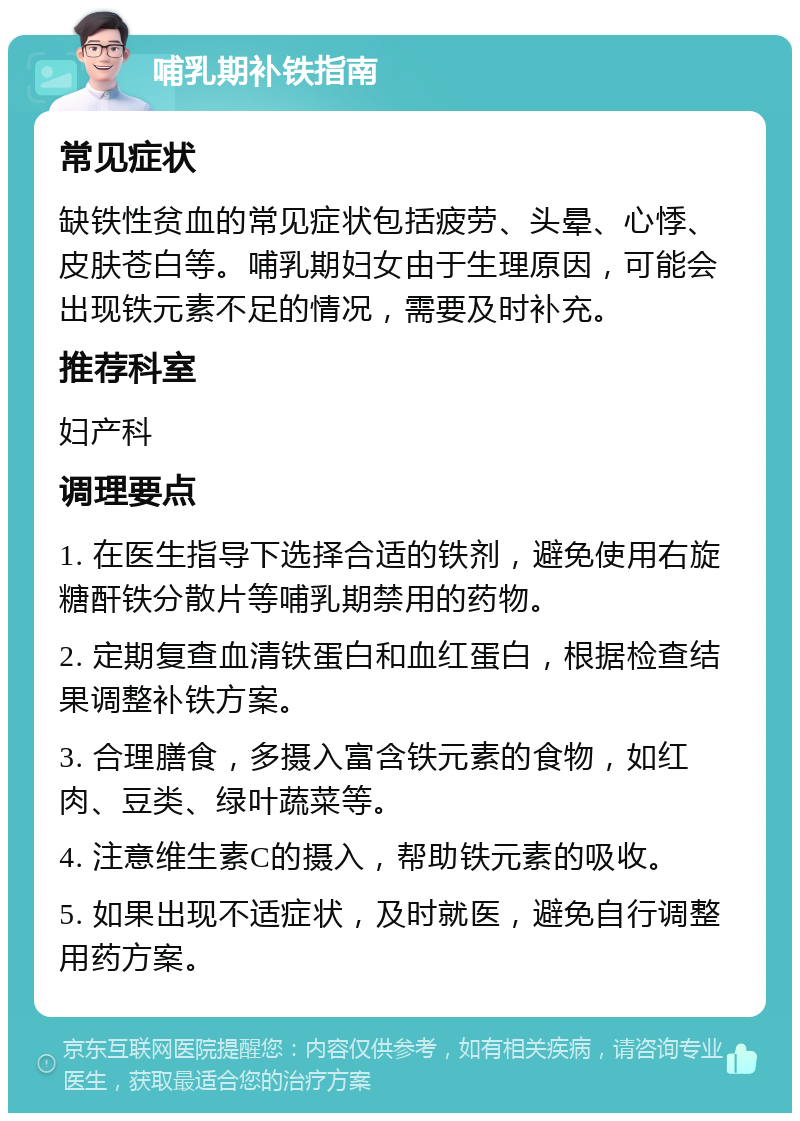 哺乳期补铁指南 常见症状 缺铁性贫血的常见症状包括疲劳、头晕、心悸、皮肤苍白等。哺乳期妇女由于生理原因，可能会出现铁元素不足的情况，需要及时补充。 推荐科室 妇产科 调理要点 1. 在医生指导下选择合适的铁剂，避免使用右旋糖酐铁分散片等哺乳期禁用的药物。 2. 定期复查血清铁蛋白和血红蛋白，根据检查结果调整补铁方案。 3. 合理膳食，多摄入富含铁元素的食物，如红肉、豆类、绿叶蔬菜等。 4. 注意维生素C的摄入，帮助铁元素的吸收。 5. 如果出现不适症状，及时就医，避免自行调整用药方案。