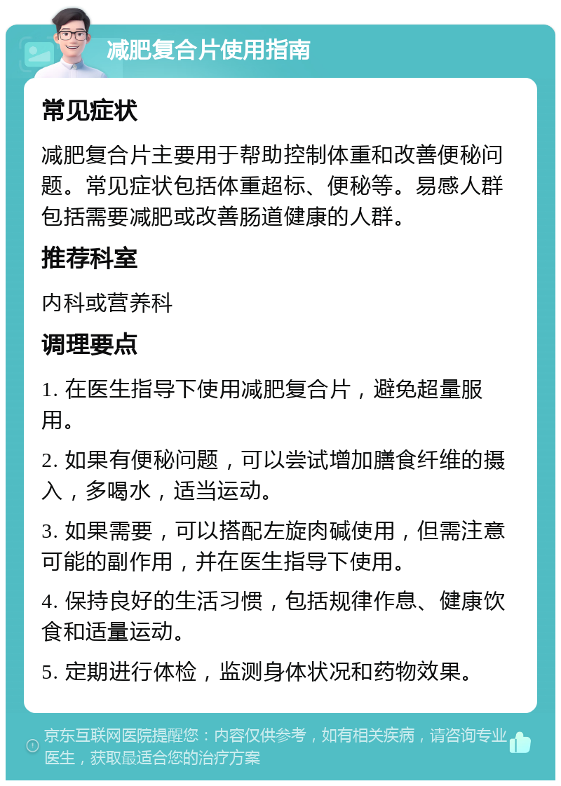 减肥复合片使用指南 常见症状 减肥复合片主要用于帮助控制体重和改善便秘问题。常见症状包括体重超标、便秘等。易感人群包括需要减肥或改善肠道健康的人群。 推荐科室 内科或营养科 调理要点 1. 在医生指导下使用减肥复合片，避免超量服用。 2. 如果有便秘问题，可以尝试增加膳食纤维的摄入，多喝水，适当运动。 3. 如果需要，可以搭配左旋肉碱使用，但需注意可能的副作用，并在医生指导下使用。 4. 保持良好的生活习惯，包括规律作息、健康饮食和适量运动。 5. 定期进行体检，监测身体状况和药物效果。