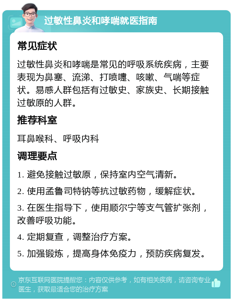 过敏性鼻炎和哮喘就医指南 常见症状 过敏性鼻炎和哮喘是常见的呼吸系统疾病，主要表现为鼻塞、流涕、打喷嚏、咳嗽、气喘等症状。易感人群包括有过敏史、家族史、长期接触过敏原的人群。 推荐科室 耳鼻喉科、呼吸内科 调理要点 1. 避免接触过敏原，保持室内空气清新。 2. 使用孟鲁司特钠等抗过敏药物，缓解症状。 3. 在医生指导下，使用顺尔宁等支气管扩张剂，改善呼吸功能。 4. 定期复查，调整治疗方案。 5. 加强锻炼，提高身体免疫力，预防疾病复发。