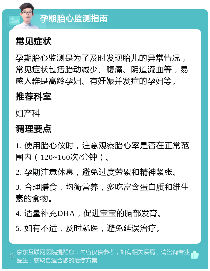 孕期胎心监测指南 常见症状 孕期胎心监测是为了及时发现胎儿的异常情况，常见症状包括胎动减少、腹痛、阴道流血等，易感人群是高龄孕妇、有妊娠并发症的孕妇等。 推荐科室 妇产科 调理要点 1. 使用胎心仪时，注意观察胎心率是否在正常范围内（120~160次/分钟）。 2. 孕期注意休息，避免过度劳累和精神紧张。 3. 合理膳食，均衡营养，多吃富含蛋白质和维生素的食物。 4. 适量补充DHA，促进宝宝的脑部发育。 5. 如有不适，及时就医，避免延误治疗。