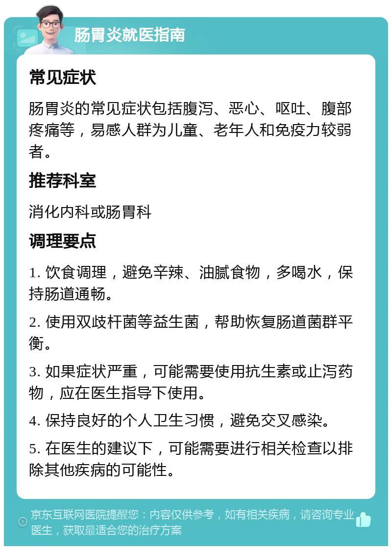 肠胃炎就医指南 常见症状 肠胃炎的常见症状包括腹泻、恶心、呕吐、腹部疼痛等，易感人群为儿童、老年人和免疫力较弱者。 推荐科室 消化内科或肠胃科 调理要点 1. 饮食调理，避免辛辣、油腻食物，多喝水，保持肠道通畅。 2. 使用双歧杆菌等益生菌，帮助恢复肠道菌群平衡。 3. 如果症状严重，可能需要使用抗生素或止泻药物，应在医生指导下使用。 4. 保持良好的个人卫生习惯，避免交叉感染。 5. 在医生的建议下，可能需要进行相关检查以排除其他疾病的可能性。