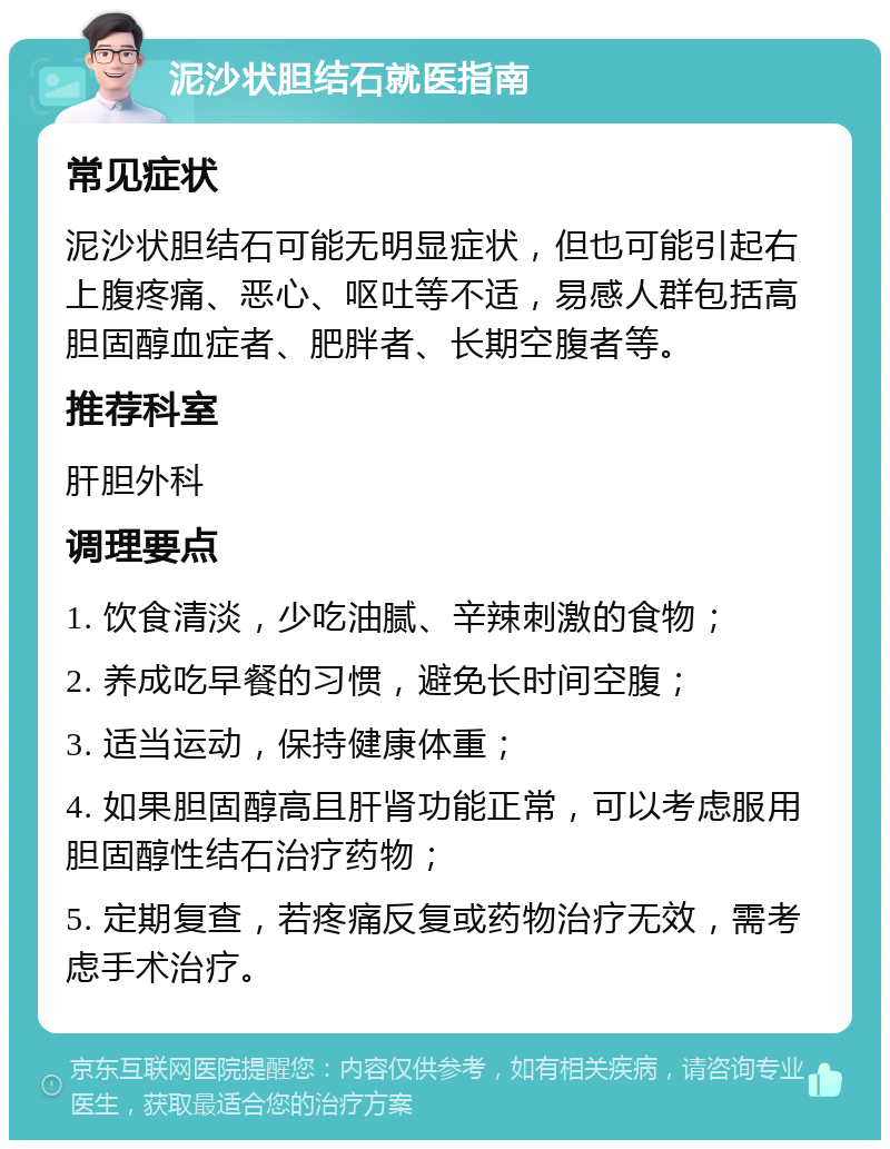 泥沙状胆结石就医指南 常见症状 泥沙状胆结石可能无明显症状，但也可能引起右上腹疼痛、恶心、呕吐等不适，易感人群包括高胆固醇血症者、肥胖者、长期空腹者等。 推荐科室 肝胆外科 调理要点 1. 饮食清淡，少吃油腻、辛辣刺激的食物； 2. 养成吃早餐的习惯，避免长时间空腹； 3. 适当运动，保持健康体重； 4. 如果胆固醇高且肝肾功能正常，可以考虑服用胆固醇性结石治疗药物； 5. 定期复查，若疼痛反复或药物治疗无效，需考虑手术治疗。