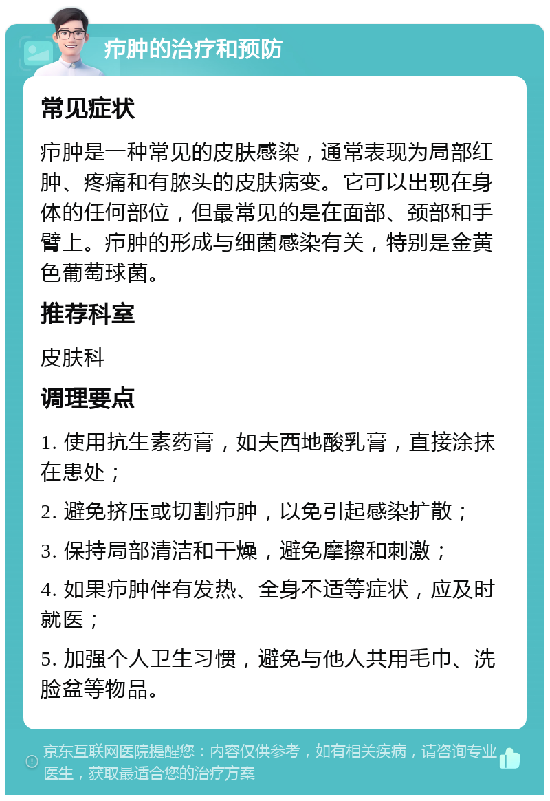 疖肿的治疗和预防 常见症状 疖肿是一种常见的皮肤感染，通常表现为局部红肿、疼痛和有脓头的皮肤病变。它可以出现在身体的任何部位，但最常见的是在面部、颈部和手臂上。疖肿的形成与细菌感染有关，特别是金黄色葡萄球菌。 推荐科室 皮肤科 调理要点 1. 使用抗生素药膏，如夫西地酸乳膏，直接涂抹在患处； 2. 避免挤压或切割疖肿，以免引起感染扩散； 3. 保持局部清洁和干燥，避免摩擦和刺激； 4. 如果疖肿伴有发热、全身不适等症状，应及时就医； 5. 加强个人卫生习惯，避免与他人共用毛巾、洗脸盆等物品。