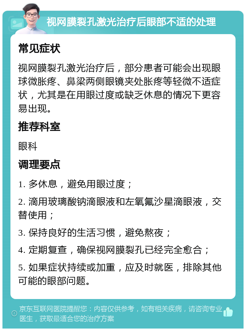 视网膜裂孔激光治疗后眼部不适的处理 常见症状 视网膜裂孔激光治疗后，部分患者可能会出现眼球微胀疼、鼻梁两侧眼镜夹处胀疼等轻微不适症状，尤其是在用眼过度或缺乏休息的情况下更容易出现。 推荐科室 眼科 调理要点 1. 多休息，避免用眼过度； 2. 滴用玻璃酸钠滴眼液和左氧氟沙星滴眼液，交替使用； 3. 保持良好的生活习惯，避免熬夜； 4. 定期复查，确保视网膜裂孔已经完全愈合； 5. 如果症状持续或加重，应及时就医，排除其他可能的眼部问题。