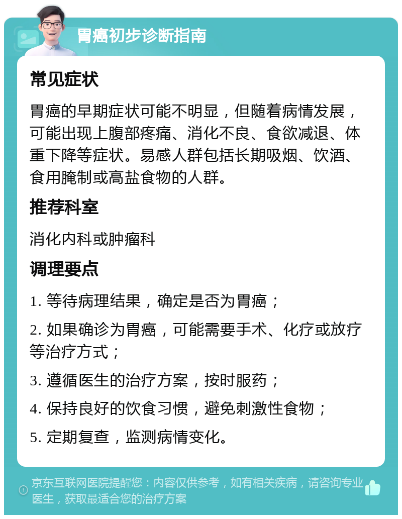 胃癌初步诊断指南 常见症状 胃癌的早期症状可能不明显，但随着病情发展，可能出现上腹部疼痛、消化不良、食欲减退、体重下降等症状。易感人群包括长期吸烟、饮酒、食用腌制或高盐食物的人群。 推荐科室 消化内科或肿瘤科 调理要点 1. 等待病理结果，确定是否为胃癌； 2. 如果确诊为胃癌，可能需要手术、化疗或放疗等治疗方式； 3. 遵循医生的治疗方案，按时服药； 4. 保持良好的饮食习惯，避免刺激性食物； 5. 定期复查，监测病情变化。