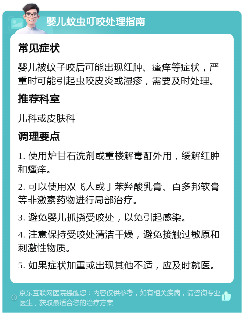 婴儿蚊虫叮咬处理指南 常见症状 婴儿被蚊子咬后可能出现红肿、瘙痒等症状，严重时可能引起虫咬皮炎或湿疹，需要及时处理。 推荐科室 儿科或皮肤科 调理要点 1. 使用炉甘石洗剂或重楼解毒酊外用，缓解红肿和瘙痒。 2. 可以使用双飞人或丁苯羟酸乳膏、百多邦软膏等非激素药物进行局部治疗。 3. 避免婴儿抓挠受咬处，以免引起感染。 4. 注意保持受咬处清洁干燥，避免接触过敏原和刺激性物质。 5. 如果症状加重或出现其他不适，应及时就医。