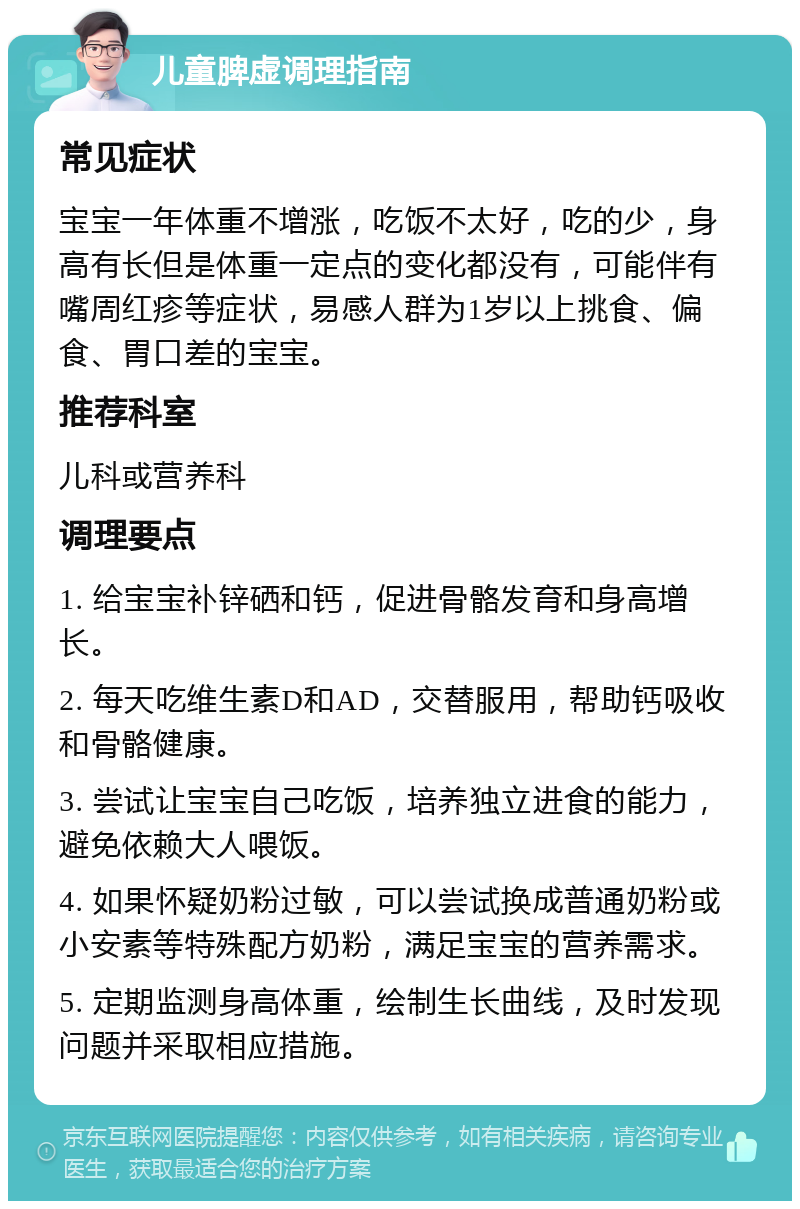 儿童脾虚调理指南 常见症状 宝宝一年体重不增涨，吃饭不太好，吃的少，身高有长但是体重一定点的变化都没有，可能伴有嘴周红疹等症状，易感人群为1岁以上挑食、偏食、胃口差的宝宝。 推荐科室 儿科或营养科 调理要点 1. 给宝宝补锌硒和钙，促进骨骼发育和身高增长。 2. 每天吃维生素D和AD，交替服用，帮助钙吸收和骨骼健康。 3. 尝试让宝宝自己吃饭，培养独立进食的能力，避免依赖大人喂饭。 4. 如果怀疑奶粉过敏，可以尝试换成普通奶粉或小安素等特殊配方奶粉，满足宝宝的营养需求。 5. 定期监测身高体重，绘制生长曲线，及时发现问题并采取相应措施。