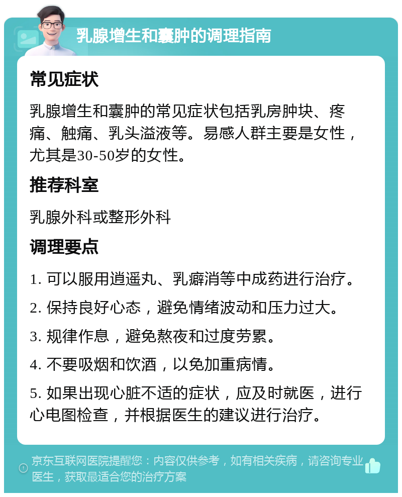 乳腺增生和囊肿的调理指南 常见症状 乳腺增生和囊肿的常见症状包括乳房肿块、疼痛、触痛、乳头溢液等。易感人群主要是女性，尤其是30-50岁的女性。 推荐科室 乳腺外科或整形外科 调理要点 1. 可以服用逍遥丸、乳癖消等中成药进行治疗。 2. 保持良好心态，避免情绪波动和压力过大。 3. 规律作息，避免熬夜和过度劳累。 4. 不要吸烟和饮酒，以免加重病情。 5. 如果出现心脏不适的症状，应及时就医，进行心电图检查，并根据医生的建议进行治疗。