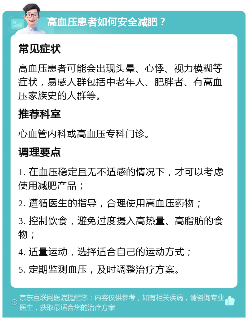 高血压患者如何安全减肥？ 常见症状 高血压患者可能会出现头晕、心悸、视力模糊等症状，易感人群包括中老年人、肥胖者、有高血压家族史的人群等。 推荐科室 心血管内科或高血压专科门诊。 调理要点 1. 在血压稳定且无不适感的情况下，才可以考虑使用减肥产品； 2. 遵循医生的指导，合理使用高血压药物； 3. 控制饮食，避免过度摄入高热量、高脂肪的食物； 4. 适量运动，选择适合自己的运动方式； 5. 定期监测血压，及时调整治疗方案。