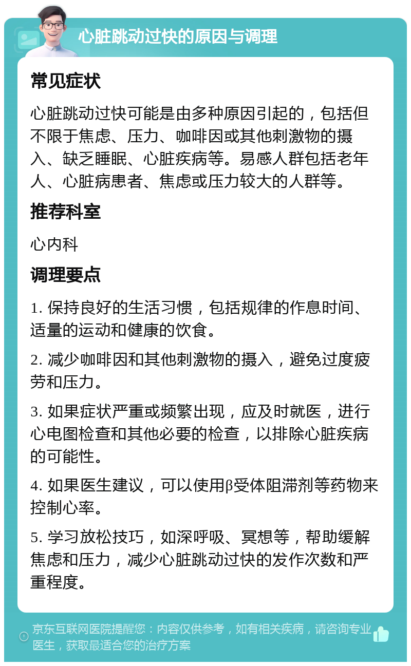 心脏跳动过快的原因与调理 常见症状 心脏跳动过快可能是由多种原因引起的，包括但不限于焦虑、压力、咖啡因或其他刺激物的摄入、缺乏睡眠、心脏疾病等。易感人群包括老年人、心脏病患者、焦虑或压力较大的人群等。 推荐科室 心内科 调理要点 1. 保持良好的生活习惯，包括规律的作息时间、适量的运动和健康的饮食。 2. 减少咖啡因和其他刺激物的摄入，避免过度疲劳和压力。 3. 如果症状严重或频繁出现，应及时就医，进行心电图检查和其他必要的检查，以排除心脏疾病的可能性。 4. 如果医生建议，可以使用β受体阻滞剂等药物来控制心率。 5. 学习放松技巧，如深呼吸、冥想等，帮助缓解焦虑和压力，减少心脏跳动过快的发作次数和严重程度。