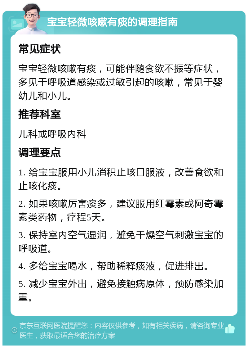 宝宝轻微咳嗽有痰的调理指南 常见症状 宝宝轻微咳嗽有痰，可能伴随食欲不振等症状，多见于呼吸道感染或过敏引起的咳嗽，常见于婴幼儿和小儿。 推荐科室 儿科或呼吸内科 调理要点 1. 给宝宝服用小儿消积止咳口服液，改善食欲和止咳化痰。 2. 如果咳嗽厉害痰多，建议服用红霉素或阿奇霉素类药物，疗程5天。 3. 保持室内空气湿润，避免干燥空气刺激宝宝的呼吸道。 4. 多给宝宝喝水，帮助稀释痰液，促进排出。 5. 减少宝宝外出，避免接触病原体，预防感染加重。