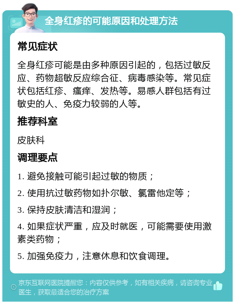 全身红疹的可能原因和处理方法 常见症状 全身红疹可能是由多种原因引起的，包括过敏反应、药物超敏反应综合征、病毒感染等。常见症状包括红疹、瘙痒、发热等。易感人群包括有过敏史的人、免疫力较弱的人等。 推荐科室 皮肤科 调理要点 1. 避免接触可能引起过敏的物质； 2. 使用抗过敏药物如扑尔敏、氯雷他定等； 3. 保持皮肤清洁和湿润； 4. 如果症状严重，应及时就医，可能需要使用激素类药物； 5. 加强免疫力，注意休息和饮食调理。