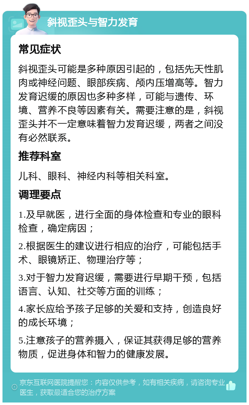 斜视歪头与智力发育 常见症状 斜视歪头可能是多种原因引起的，包括先天性肌肉或神经问题、眼部疾病、颅内压增高等。智力发育迟缓的原因也多种多样，可能与遗传、环境、营养不良等因素有关。需要注意的是，斜视歪头并不一定意味着智力发育迟缓，两者之间没有必然联系。 推荐科室 儿科、眼科、神经内科等相关科室。 调理要点 1.及早就医，进行全面的身体检查和专业的眼科检查，确定病因； 2.根据医生的建议进行相应的治疗，可能包括手术、眼镜矫正、物理治疗等； 3.对于智力发育迟缓，需要进行早期干预，包括语言、认知、社交等方面的训练； 4.家长应给予孩子足够的关爱和支持，创造良好的成长环境； 5.注意孩子的营养摄入，保证其获得足够的营养物质，促进身体和智力的健康发展。