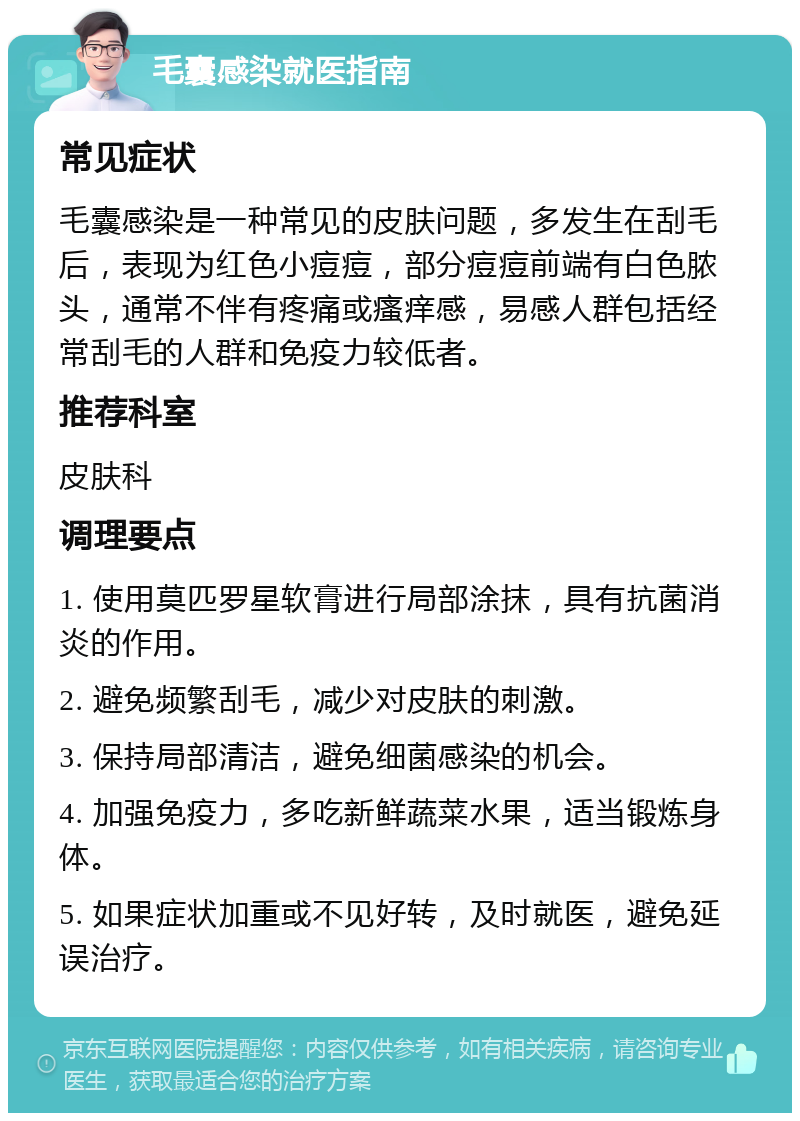 毛囊感染就医指南 常见症状 毛囊感染是一种常见的皮肤问题，多发生在刮毛后，表现为红色小痘痘，部分痘痘前端有白色脓头，通常不伴有疼痛或瘙痒感，易感人群包括经常刮毛的人群和免疫力较低者。 推荐科室 皮肤科 调理要点 1. 使用莫匹罗星软膏进行局部涂抹，具有抗菌消炎的作用。 2. 避免频繁刮毛，减少对皮肤的刺激。 3. 保持局部清洁，避免细菌感染的机会。 4. 加强免疫力，多吃新鲜蔬菜水果，适当锻炼身体。 5. 如果症状加重或不见好转，及时就医，避免延误治疗。