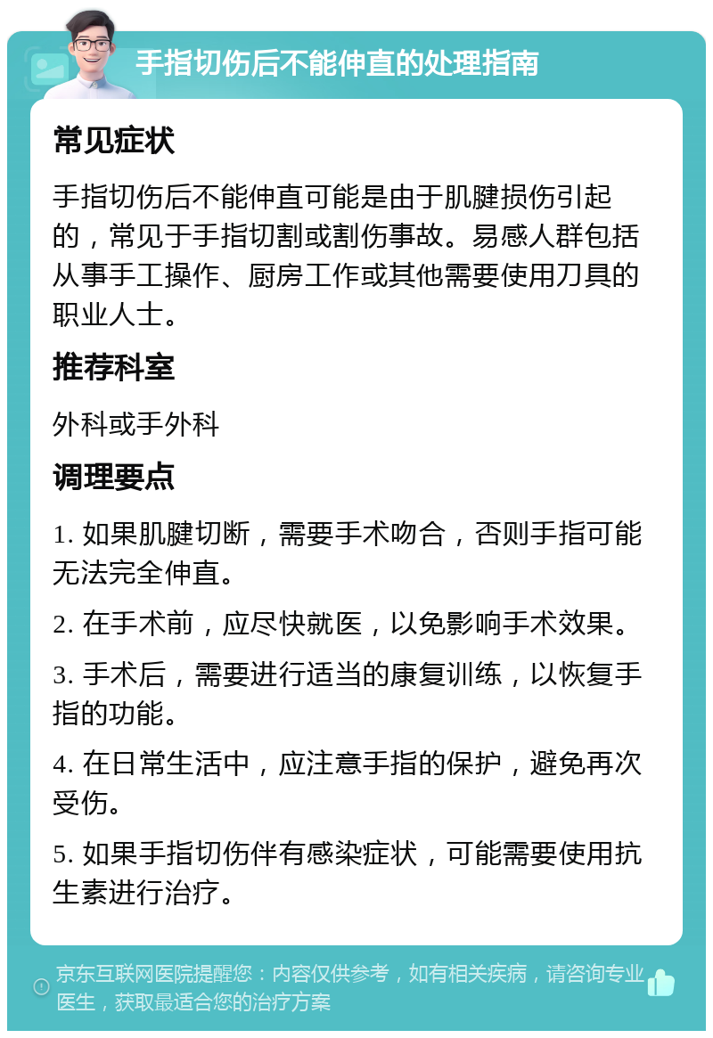 手指切伤后不能伸直的处理指南 常见症状 手指切伤后不能伸直可能是由于肌腱损伤引起的，常见于手指切割或割伤事故。易感人群包括从事手工操作、厨房工作或其他需要使用刀具的职业人士。 推荐科室 外科或手外科 调理要点 1. 如果肌腱切断，需要手术吻合，否则手指可能无法完全伸直。 2. 在手术前，应尽快就医，以免影响手术效果。 3. 手术后，需要进行适当的康复训练，以恢复手指的功能。 4. 在日常生活中，应注意手指的保护，避免再次受伤。 5. 如果手指切伤伴有感染症状，可能需要使用抗生素进行治疗。