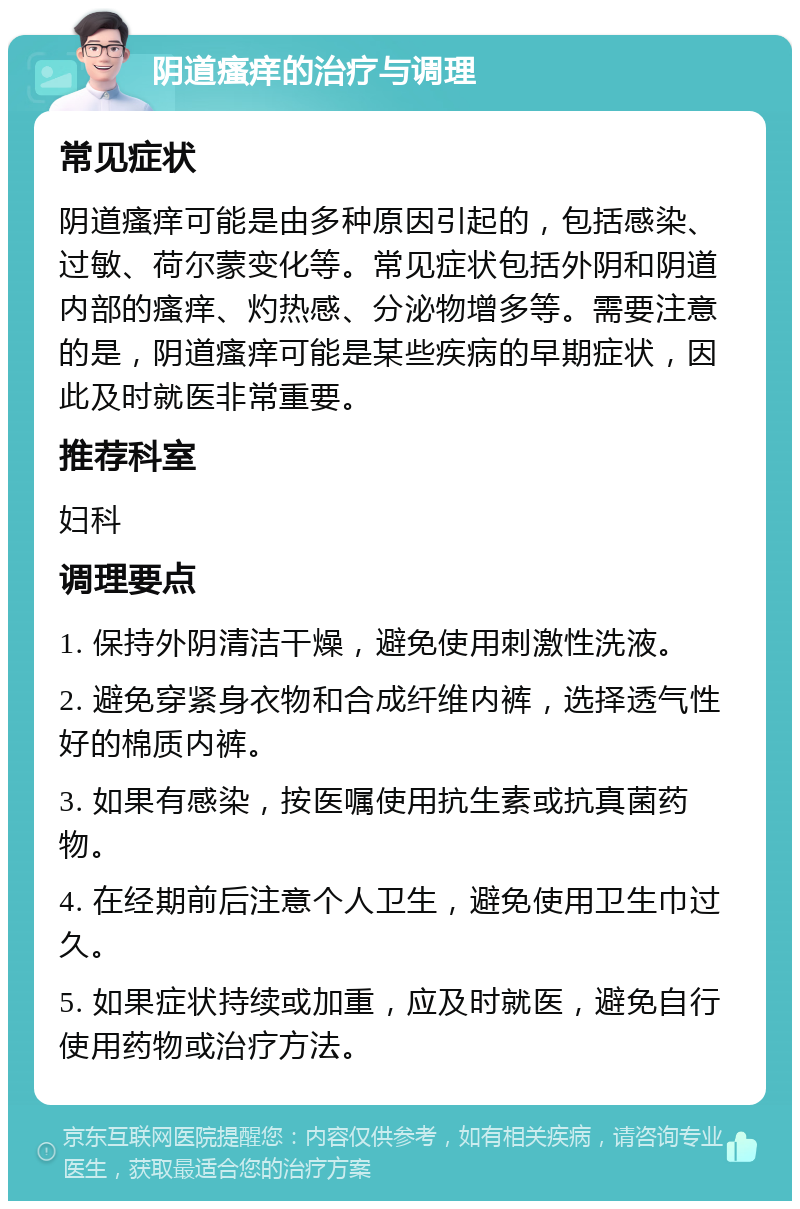 阴道瘙痒的治疗与调理 常见症状 阴道瘙痒可能是由多种原因引起的，包括感染、过敏、荷尔蒙变化等。常见症状包括外阴和阴道内部的瘙痒、灼热感、分泌物增多等。需要注意的是，阴道瘙痒可能是某些疾病的早期症状，因此及时就医非常重要。 推荐科室 妇科 调理要点 1. 保持外阴清洁干燥，避免使用刺激性洗液。 2. 避免穿紧身衣物和合成纤维内裤，选择透气性好的棉质内裤。 3. 如果有感染，按医嘱使用抗生素或抗真菌药物。 4. 在经期前后注意个人卫生，避免使用卫生巾过久。 5. 如果症状持续或加重，应及时就医，避免自行使用药物或治疗方法。