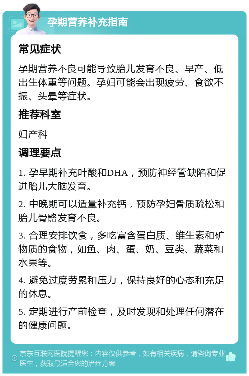 孕期营养补充指南 常见症状 孕期营养不良可能导致胎儿发育不良、早产、低出生体重等问题。孕妇可能会出现疲劳、食欲不振、头晕等症状。 推荐科室 妇产科 调理要点 1. 孕早期补充叶酸和DHA，预防神经管缺陷和促进胎儿大脑发育。 2. 中晚期可以适量补充钙，预防孕妇骨质疏松和胎儿骨骼发育不良。 3. 合理安排饮食，多吃富含蛋白质、维生素和矿物质的食物，如鱼、肉、蛋、奶、豆类、蔬菜和水果等。 4. 避免过度劳累和压力，保持良好的心态和充足的休息。 5. 定期进行产前检查，及时发现和处理任何潜在的健康问题。