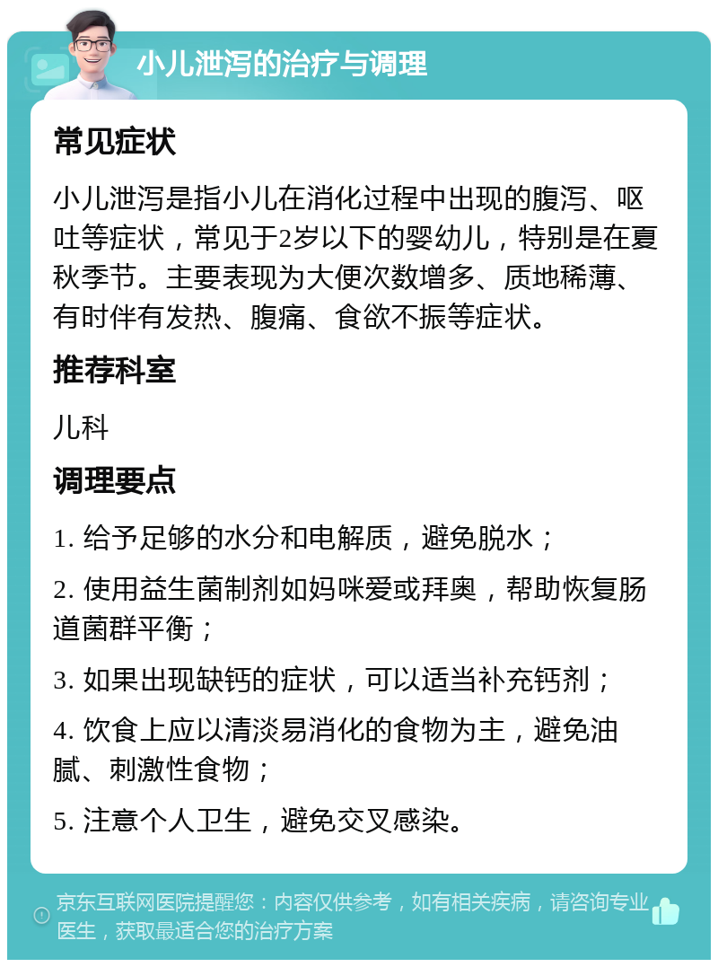 小儿泄泻的治疗与调理 常见症状 小儿泄泻是指小儿在消化过程中出现的腹泻、呕吐等症状，常见于2岁以下的婴幼儿，特别是在夏秋季节。主要表现为大便次数增多、质地稀薄、有时伴有发热、腹痛、食欲不振等症状。 推荐科室 儿科 调理要点 1. 给予足够的水分和电解质，避免脱水； 2. 使用益生菌制剂如妈咪爱或拜奥，帮助恢复肠道菌群平衡； 3. 如果出现缺钙的症状，可以适当补充钙剂； 4. 饮食上应以清淡易消化的食物为主，避免油腻、刺激性食物； 5. 注意个人卫生，避免交叉感染。