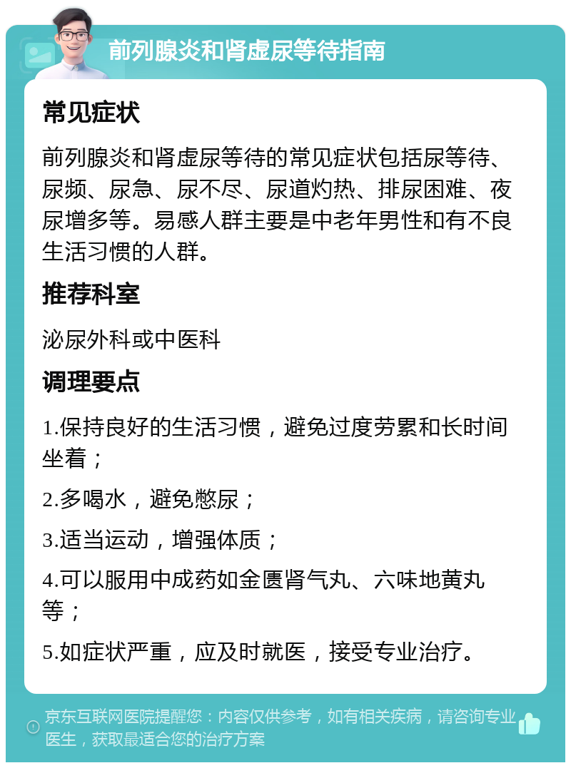 前列腺炎和肾虚尿等待指南 常见症状 前列腺炎和肾虚尿等待的常见症状包括尿等待、尿频、尿急、尿不尽、尿道灼热、排尿困难、夜尿增多等。易感人群主要是中老年男性和有不良生活习惯的人群。 推荐科室 泌尿外科或中医科 调理要点 1.保持良好的生活习惯，避免过度劳累和长时间坐着； 2.多喝水，避免憋尿； 3.适当运动，增强体质； 4.可以服用中成药如金匮肾气丸、六味地黄丸等； 5.如症状严重，应及时就医，接受专业治疗。