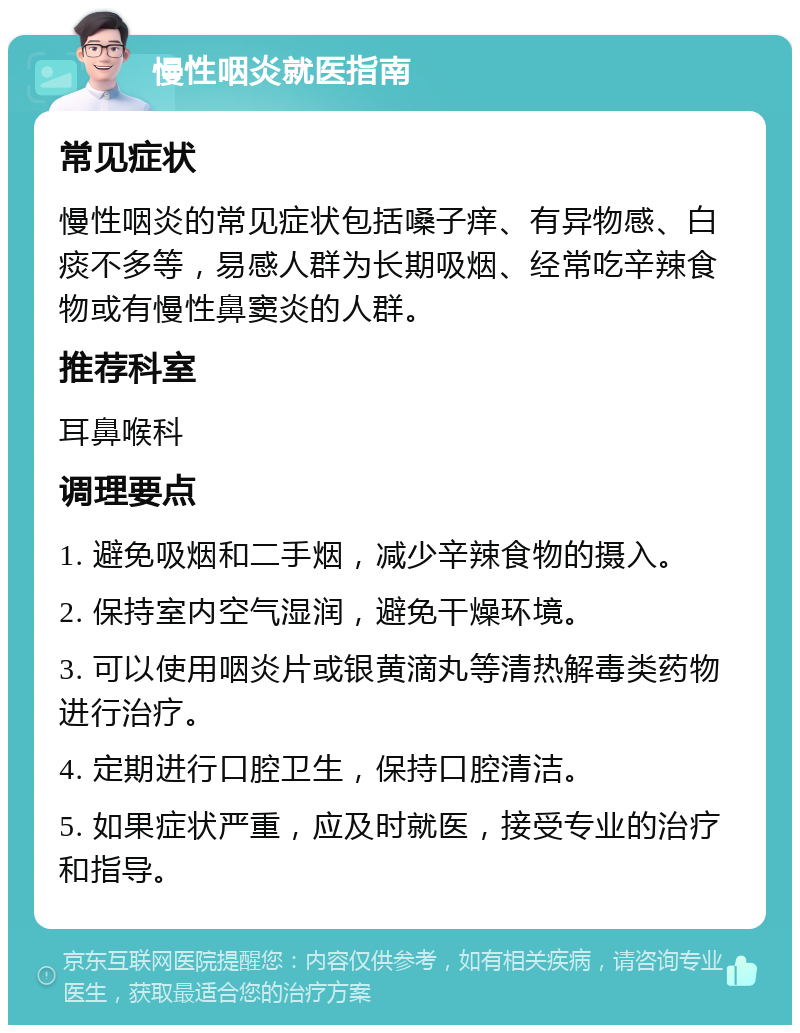 慢性咽炎就医指南 常见症状 慢性咽炎的常见症状包括嗓子痒、有异物感、白痰不多等，易感人群为长期吸烟、经常吃辛辣食物或有慢性鼻窦炎的人群。 推荐科室 耳鼻喉科 调理要点 1. 避免吸烟和二手烟，减少辛辣食物的摄入。 2. 保持室内空气湿润，避免干燥环境。 3. 可以使用咽炎片或银黄滴丸等清热解毒类药物进行治疗。 4. 定期进行口腔卫生，保持口腔清洁。 5. 如果症状严重，应及时就医，接受专业的治疗和指导。